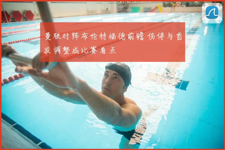 曼联对阵布伦特福德前瞻 伤停与首发调整成比赛看点