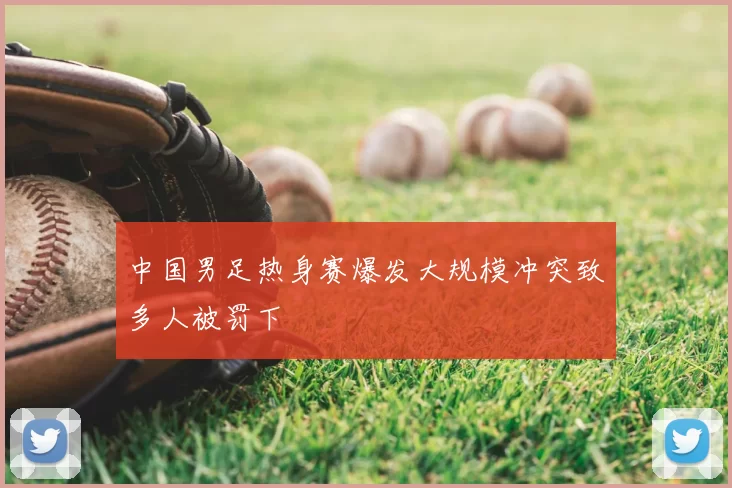 中国男足热身赛爆发大规模冲突致多人被罚下