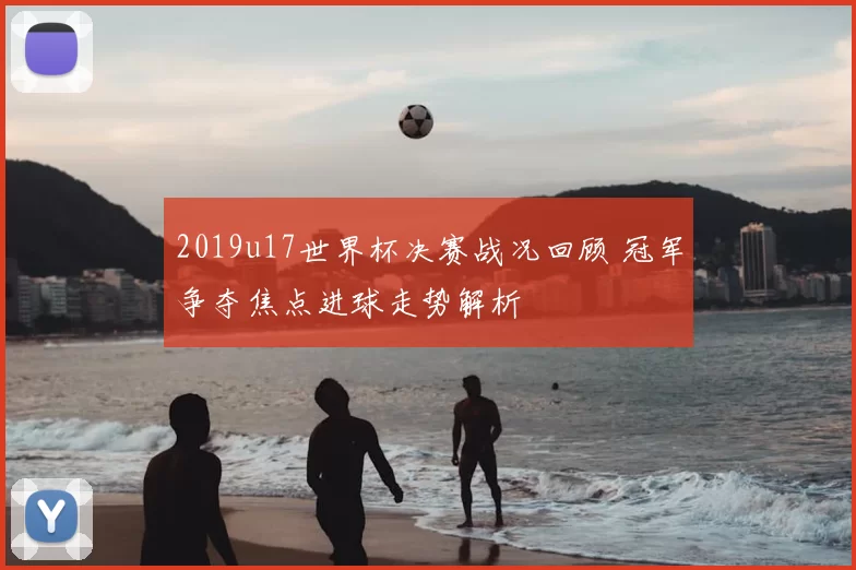 2019u17世界杯决赛战况回顾 冠军争夺焦点进球走势解析