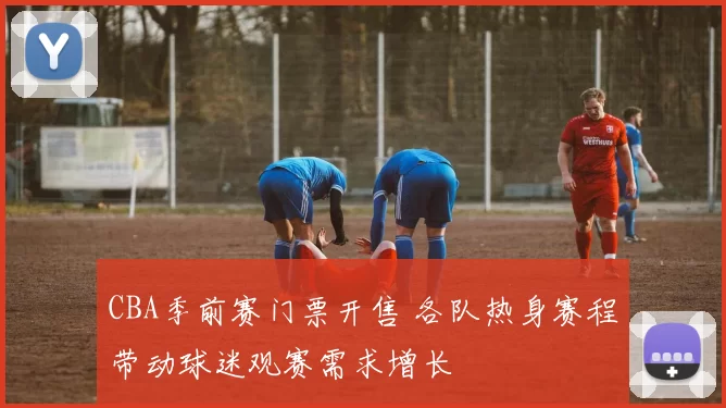 CBA季前赛门票开售 各队热身赛程带动球迷观赛需求增长